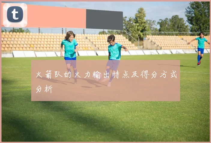 火箭队的火力输出特点及得分方式分析