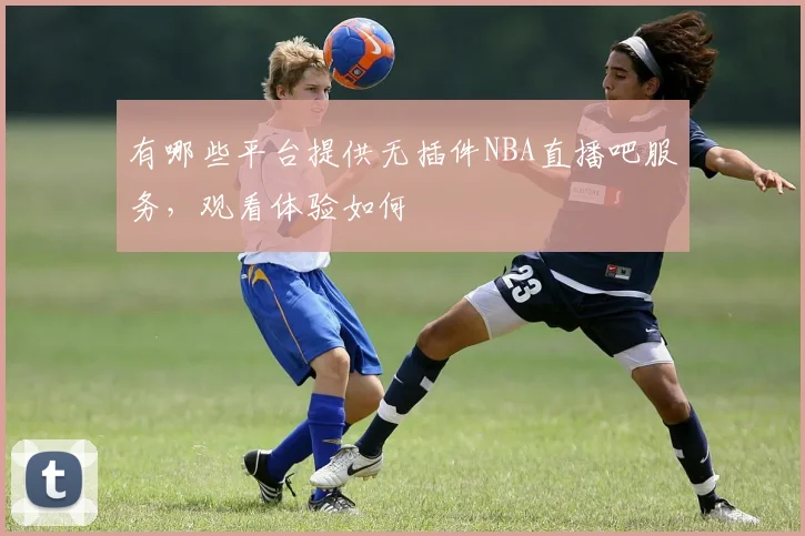 有哪些平台提供无插件NBA直播吧服务，观看体验如何