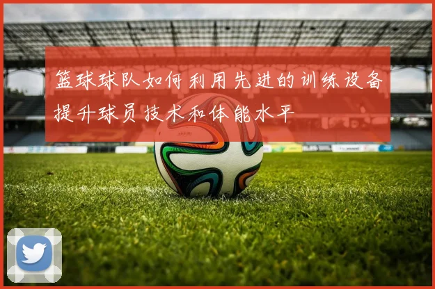 篮球球队如何利用先进的训练设备提升球员技术和体能水平