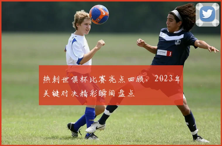 热刺世俱杯比赛亮点回顾，2023年关键对决精彩瞬间盘点