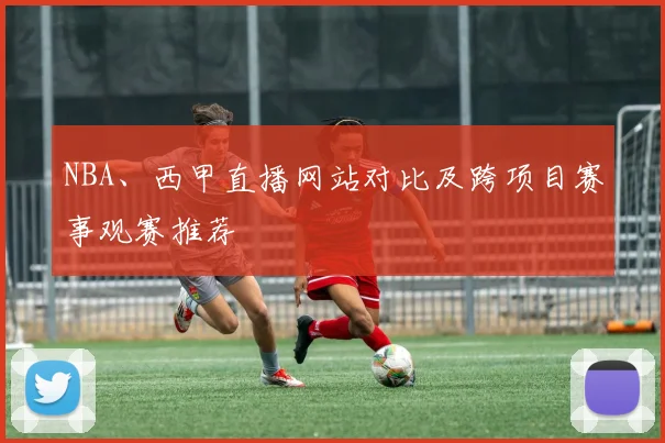 NBA、西甲直播网站对比及跨项目赛事观赛推荐